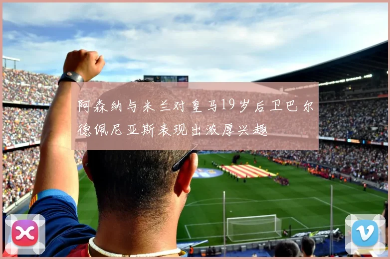阿森纳与米兰对皇马19岁后卫巴尔德佩尼亚斯表现出浓厚兴趣