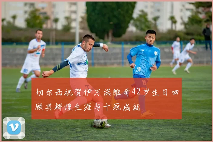 切尔西祝贺伊万诺维奇42岁生日回顾其辉煌生涯与十冠成就