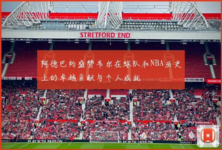 阿德巴约盛赞韦尔在球队和NBA历史上的卓越贡献与个人成就