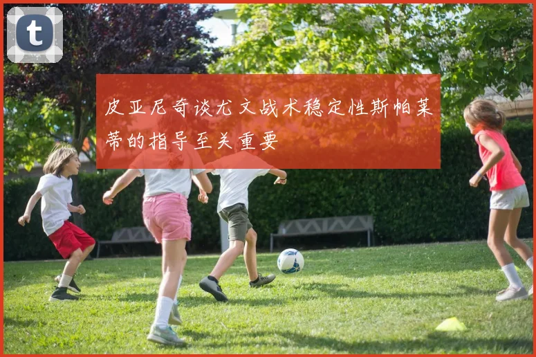 皮亚尼奇谈尤文战术稳定性斯帕莱蒂的指导至关重要