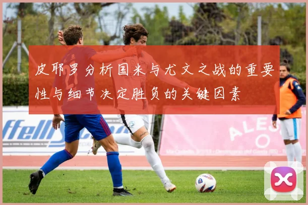 皮耶罗分析国米与尤文之战的重要性与细节决定胜负的关键因素