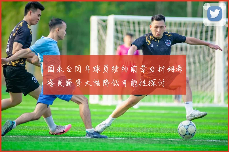 国米合同年球员续约前景分析姆希塔良薪资大幅降低可能性探讨