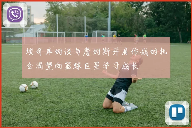 埃奇库姆谈与詹姆斯并肩作战的机会渴望向篮球巨星学习成长