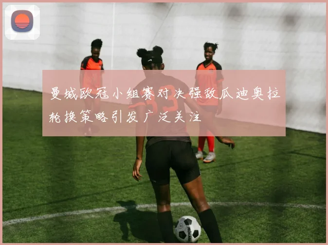 曼城欧冠小组赛对决强敌瓜迪奥拉轮换策略引发广泛关注