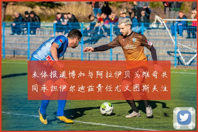 米体报道博加与阿拉伊贝戈维奇共同承担伊尔迪兹责任尤文图斯关注齐尔克泽动态