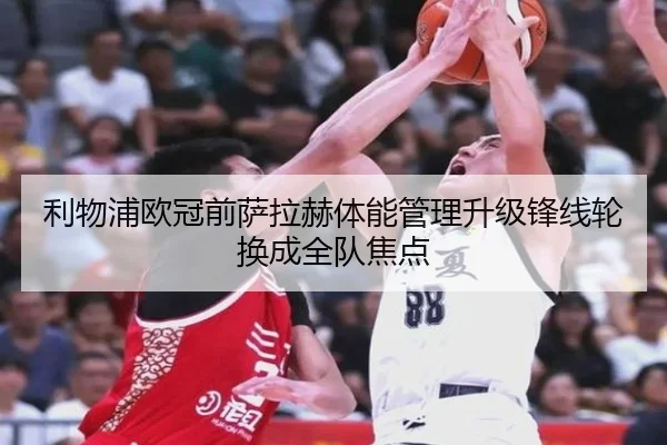 利物浦欧冠前萨拉赫体能管理升级锋线轮换成全队焦点